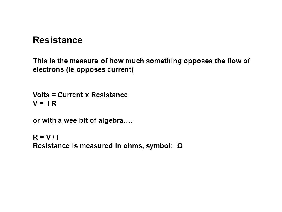 Resistance This is the measure of how much something opposes the flow of electrons (ie opposes current) Volts = Current x Resistance V = I R or with a wee bit of algebra….